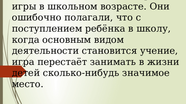 Длительное время педагоги и психологи недооценивали роль игры в школьном возрасте. Они ошибочно полагали, что с поступлением ребёнка в школу, когда основным видом деятельности становится учение, игра перестаёт занимать в жизни детей сколько-нибудь значимое место. 