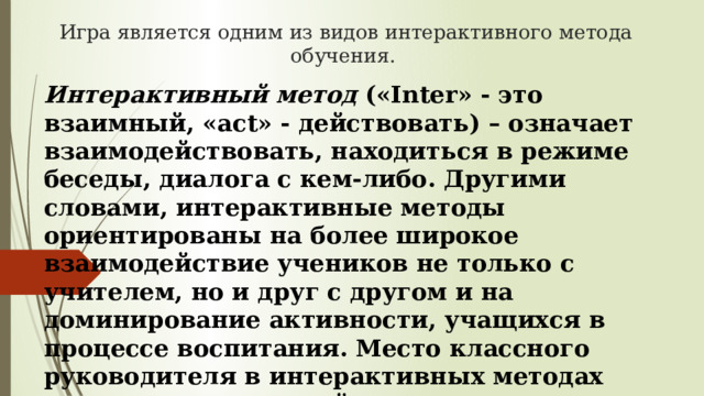 Игра является одним из видов интерактивного метода обучения. Интерактивный метод  («Inter» - это взаимный, «act» - действовать) – означает взаимодействовать, находиться в режиме беседы, диалога с кем-либо. Другими словами, интерактивные методы ориентированы на более широкое взаимодействие учеников не только с учителем, но и друг с другом и на доминирование активности, учащихся в процессе воспитания. Место классного руководителя в интерактивных методах сводится к взаимодействию с учащимися на достижение результата.  