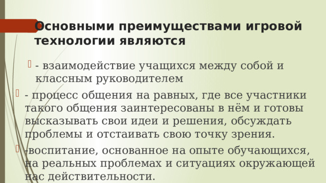 Основными преимуществами игровой технологии являются - взаимодействие учащихся между собой и классным руководителем - взаимодействие учащихся между собой и классным руководителем - процесс общения на равных, где все участники такого общения заинтересованы в нём и готовы высказывать свои идеи и решения, обсуждать проблемы и отстаивать свою точку зрения. -воспитание, основанное на опыте обучающихся, на реальных проблемах и ситуациях окружающей нас действительности. 