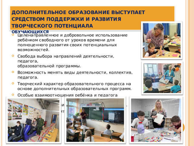 Дополнительное  образование  выступает  средством поддержки  и  развития  творческого потенциала  ОБУЧАЮЩИХСЯ Целенаправленное  и  добровольное  использование  ребёнком свободного  от  уроков  времени  для  полноценного  развития своих  потенциальных  возможностей. Свобода  выбора  направлений  деятельности,  педагога, образовательной  программы. Возможность  менять  виды  деятельности,  коллектив,  педагога. Творческий  характер  образовательного  процесса  на  основе дополнительных  образовательных  программ. Особые  взаимоотношения  ребёнка  и  педагога  (сотрудничество, сотворчество,  индивидуальный  подход  к  ребёнку). Возможность  получить  допрофессиональную  подготовку. 