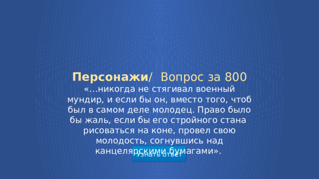 Персонажи /  Вопрос за 800 «…никогда не стягивал военный мундир, и если бы он, вместо того, чтоб был в самом деле молодец. Право было бы жаль, если бы его стройного стана рисоваться на коне, провел свою молодость, согнувшись над канцелярскими бумагами». Узнать ответ  
