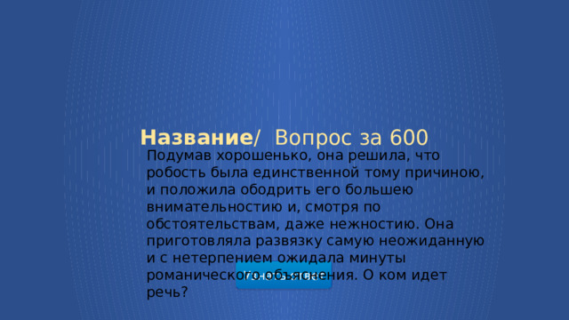 Подумав хорошенько, она решила, что робость была единственной тому причиною, и положила ободрить его большею внимательностию и, смотря по обстоятельствам, даже нежностию. Она приготовляла развязку самую неожиданную и с нетерпением ожидала минуты романического объяснения. О ком идет речь? Название /  Вопрос за 600 Узнать ответ  