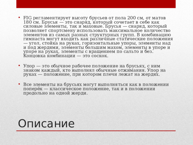 FIG регламентирует высоту брусьев от пола 200 см, от матов 180 см. Брусья — это снаряд, который сочетает в себе как силовые элементы, так и маховые. Брусья — снаряд, который позволяет спортсмену использовать максимальное количество элементов из самых разных структурных групп. В комбинацию гимнаста могут входить как различные статические положения — угол, стойка на руках, горизонтальные упоры, элементы над и под жердями, элементы большим махом, элементы в упоре и упоре на руках, элементы с вращением по сальто и без. Концовка комбинации — это соскок. Упор — это обычное рабочее положение на брусьях, с ним знаком каждый, кто выполнял обычные отжимания. Упор на руках — положение, при котором плечи лежат на жердях. Все элементы на брусьях могут выполняться как в положении поперёк — классическое положение, так и в положении продольно на одной жерди. Описание 