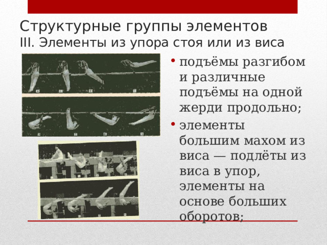 Структурные группы элементов  III. Элементы из упора стоя или из виса подъёмы разгибом и различные подъёмы на одной жерди продольно; элементы большим махом из виса — подлёты из виса в упор, элементы на основе больших оборотов; 