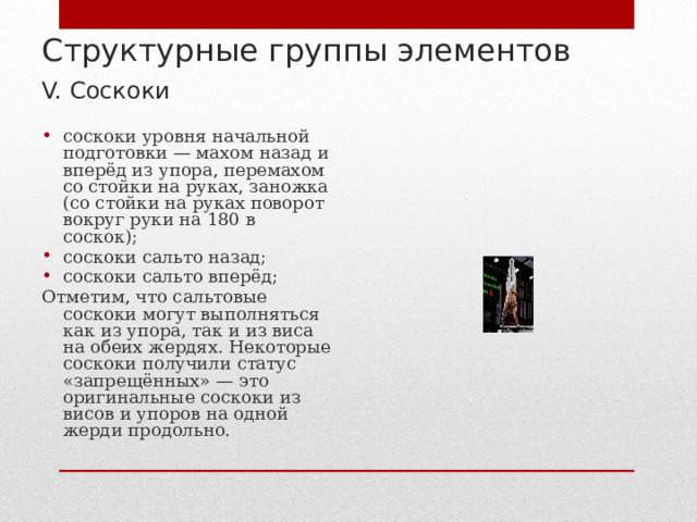 Структурные группы элементов  V. Соскоки  соскоки уровня начальной подготовки — махом назад и вперёд из упора, перемахом со стойки на руках, заножка (со стойки на руках поворот вокруг руки на 180 в соскок); соскоки сальто назад; соскоки сальто вперёд; Отметим, что сальтовые соскоки могут выполняться как из упора, так и из виса на обеих жердях. Некоторые соскоки получили статус «запрещённых» — это оригинальные соскоки из висов и упоров на одной жерди продольно. 