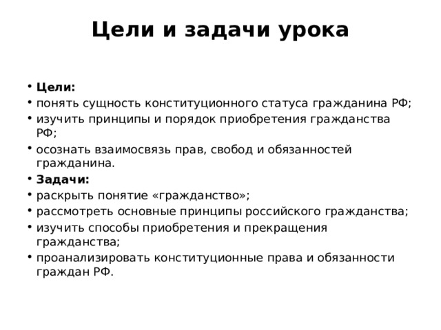 Цели и задачи урока   Цели: понять сущность конституционного статуса гражданина РФ; изучить принципы и порядок приобретения гражданства РФ; осознать взаимосвязь прав, свобод и обязанностей гражданина. Задачи: раскрыть понятие «гражданство»; рассмотреть основные принципы российского гражданства; изучить способы приобретения и прекращения гражданства; проанализировать конституционные права и обязанности граждан РФ. 