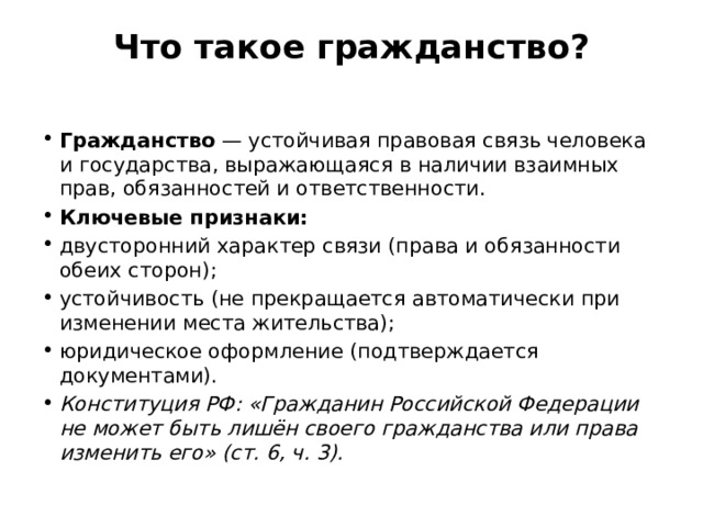 Что такое гражданство?   Гражданство  — устойчивая правовая связь человека и государства, выражающаяся в наличии взаимных прав, обязанностей и ответственности. Ключевые признаки: двусторонний характер связи (права и обязанности обеих сторон); устойчивость (не прекращается автоматически при изменении места жительства); юридическое оформление (подтверждается документами). Конституция РФ: «Гражданин Российской Федерации не может быть лишён своего гражданства или права изменить его» (ст. 6, ч. 3). 
