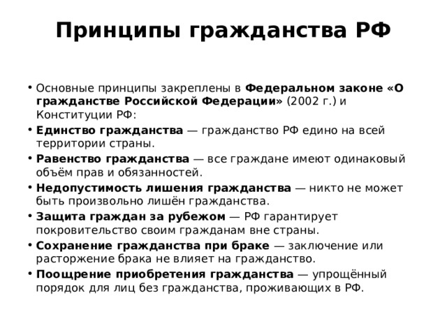 Принципы гражданства РФ   Основные принципы закреплены в  Федеральном законе «О гражданстве Российской Федерации»  (2002 г.) и Конституции РФ: Единство гражданства  — гражданство РФ едино на всей территории страны. Равенство гражданства  — все граждане имеют одинаковый объём прав и обязанностей. Недопустимость лишения гражданства  — никто не может быть произвольно лишён гражданства. Защита граждан за рубежом  — РФ гарантирует покровительство своим гражданам вне страны. Сохранение гражданства при браке  — заключение или расторжение брака не влияет на гражданство. Поощрение приобретения гражданства  — упрощённый порядок для лиц без гражданства, проживающих в РФ. 