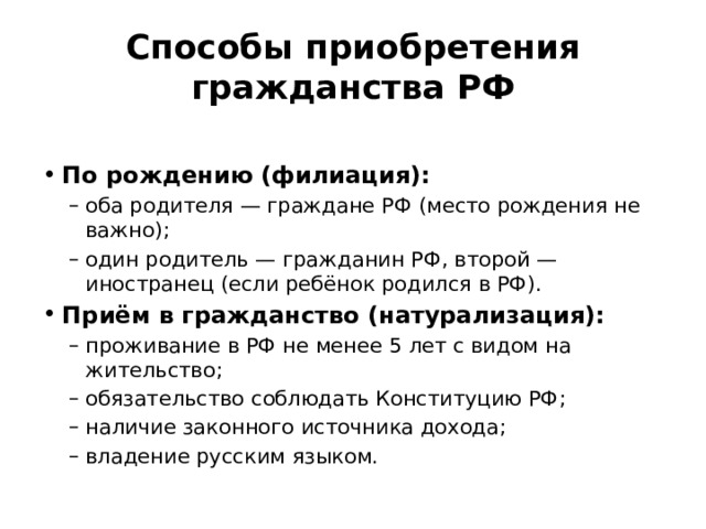 Способы приобретения гражданства РФ  По рождению (филиация): оба родителя — граждане РФ (место рождения не важно); один родитель — гражданин РФ, второй — иностранец (если ребёнок родился в РФ). оба родителя — граждане РФ (место рождения не важно); один родитель — гражданин РФ, второй — иностранец (если ребёнок родился в РФ). Приём в гражданство (натурализация): проживание в РФ не менее 5 лет с видом на жительство; обязательство соблюдать Конституцию РФ; наличие законного источника дохода; владение русским языком. проживание в РФ не менее 5 лет с видом на жительство; обязательство соблюдать Конституцию РФ; наличие законного источника дохода; владение русским языком. 