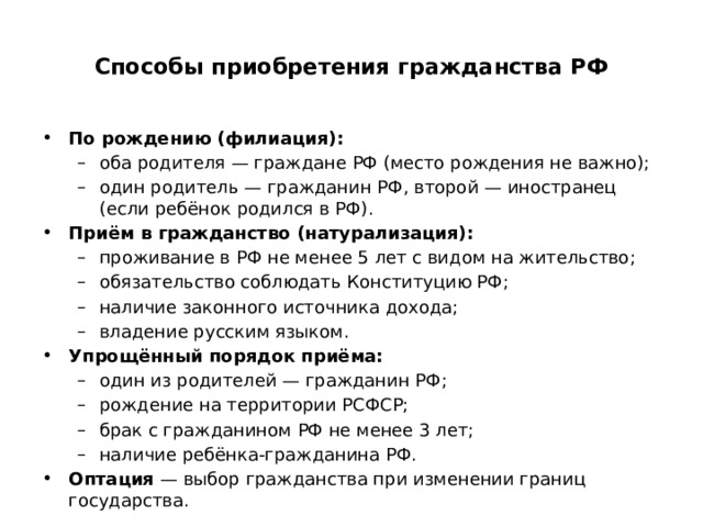  Способы приобретения гражданства РФ   По рождению (филиация): оба родителя — граждане РФ (место рождения не важно); один родитель — гражданин РФ, второй — иностранец (если ребёнок родился в РФ). оба родителя — граждане РФ (место рождения не важно); один родитель — гражданин РФ, второй — иностранец (если ребёнок родился в РФ). Приём в гражданство (натурализация): проживание в РФ не менее 5 лет с видом на жительство; обязательство соблюдать Конституцию РФ; наличие законного источника дохода; владение русским языком. проживание в РФ не менее 5 лет с видом на жительство; обязательство соблюдать Конституцию РФ; наличие законного источника дохода; владение русским языком. Упрощённый порядок приёма: один из родителей — гражданин РФ; рождение на территории РСФСР; брак с гражданином РФ не менее 3 лет; наличие ребёнка-гражданина РФ. один из родителей — гражданин РФ; рождение на территории РСФСР; брак с гражданином РФ не менее 3 лет; наличие ребёнка-гражданина РФ. Оптация  — выбор гражданства при изменении границ государства. 
