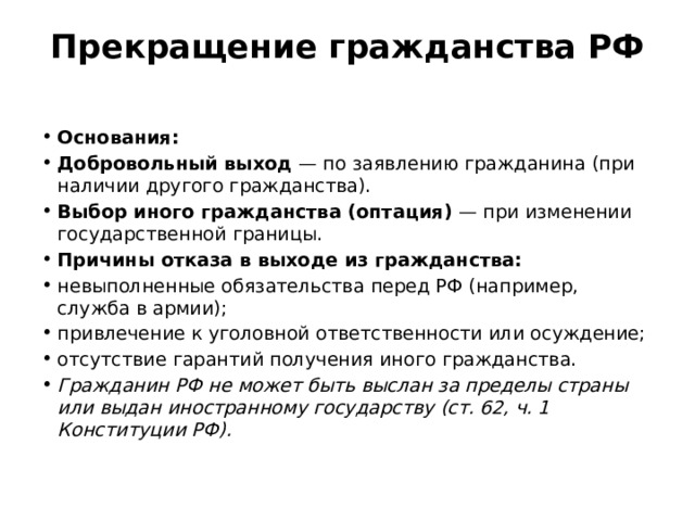 Прекращение гражданства РФ   Основания: Добровольный выход  — по заявлению гражданина (при наличии другого гражданства). Выбор иного гражданства (оптация)  — при изменении государственной границы. Причины отказа в выходе из гражданства: невыполненные обязательства перед РФ (например, служба в армии); привлечение к уголовной ответственности или осуждение; отсутствие гарантий получения иного гражданства. Гражданин РФ не может быть выслан за пределы страны или выдан иностранному государству (ст. 62, ч. 1 Конституции РФ). 