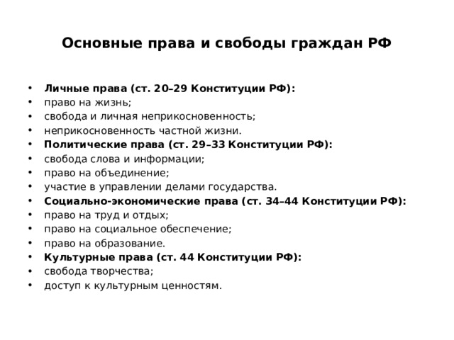  Основные права и свободы граждан РФ   Личные права (ст. 20–29 Конституции РФ): право на жизнь; свобода и личная неприкосновенность; неприкосновенность частной жизни. Политические права (ст. 29–33 Конституции РФ): свобода слова и информации; право на объединение; участие в управлении делами государства. Социально‑экономические права (ст. 34–44 Конституции РФ): право на труд и отдых; право на социальное обеспечение; право на образование. Культурные права (ст. 44 Конституции РФ): свобода творчества; доступ к культурным ценностям. 