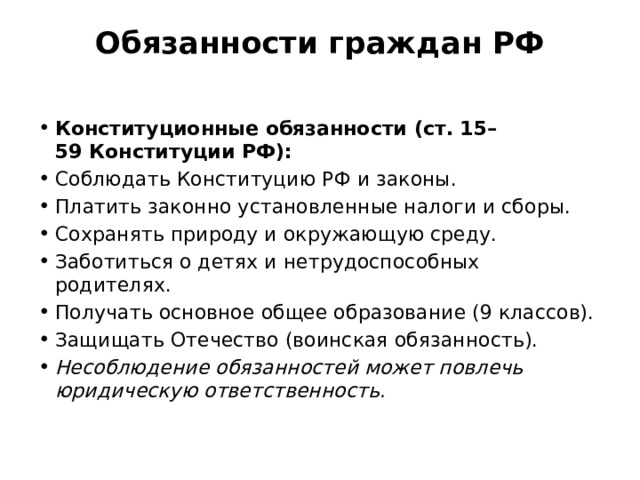 Обязанности граждан РФ   Конституционные обязанности (ст. 15–59 Конституции РФ): Соблюдать Конституцию РФ и законы. Платить законно установленные налоги и сборы. Сохранять природу и окружающую среду. Заботиться о детях и нетрудоспособных родителях. Получать основное общее образование (9 классов). Защищать Отечество (воинская обязанность). Несоблюдение обязанностей может повлечь юридическую ответственность. 