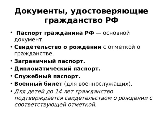 Документы, удостоверяющие гражданство РФ   Паспорт гражданина РФ  — основной документ. Свидетельство о рождении  с отметкой о гражданстве. Заграничный паспорт. Дипломатический паспорт. Служебный паспорт. Военный билет  (для военнослужащих). Для детей до 14 лет гражданство подтверждается свидетельством о рождении с соответствующей отметкой. 