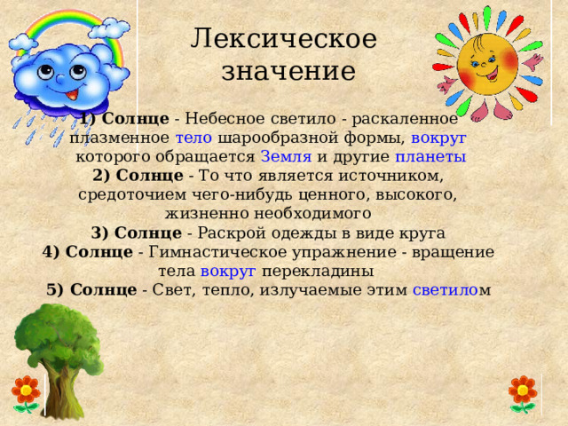 Лексическое  значение 1) Солнце  - Небесное  светило  - раскаленное плазменное  тело  шарообразной формы,  вокруг  которого обращается  Земля  и другие  планеты 2) Солнце  - То что является источником, средоточием чего-нибудь ценного, высокого, жизненно необходимого 3) Солнце  - Раскрой одежды в виде круга 4) Солнце  - Гимнастическое упражнение - вращение тела  вокруг  перекладины 5) Солнце  - Свет, тепло, излучаемые этим  светило м 