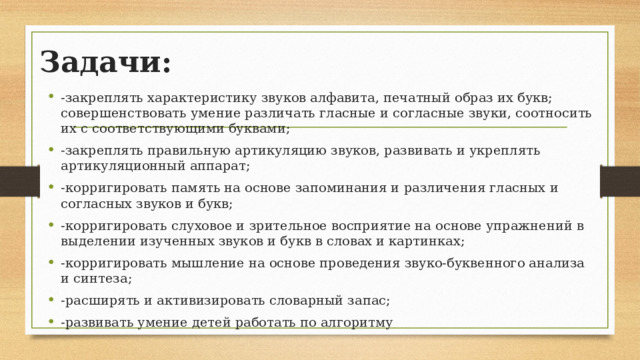 Задачи: -закреплять характеристику звуков алфавита, печатный образ их букв; совершенствовать умение различать гласные и согласные звуки, соотносить их с соответствующими буквами; -закреплять правильную артикуляцию звуков, развивать и укреплять артикуляционный аппарат; -корригировать память на основе запоминания и различения гласных и согласных звуков и букв; -корригировать слуховое и зрительное восприятие на основе упражнений в выделении изученных звуков и букв в словах и картинках; -корригировать мышление на основе проведения звуко-буквенного анализа и синтеза; -расширять и активизировать словарный запас; -развивать умение детей работать по алгоритму 