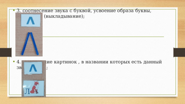 3. соотнесение звука с буквой, усвоение образа буквы, печатание (выкладывание); 4. нахождение картинок , в названии которых есть данный звук (буква); 