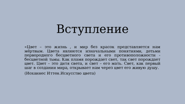 Вступление «Цвет – это жизнь , и мир без красок представляется нам мёртвым. Цвета являются изначальными понятиями, детьми первородного бесцветного света и его противоположности - бесцветной тьмы. Как пламя порождает свет, так свет порождает цвет. Цвет – это дитя света, и свет – его мать. Свет, как первый шаг в создании мира, открывает нам через цвет его живую душу. (Иоханнес Иттен.Искусство цвета) 