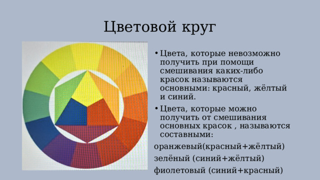 Цветовой круг Цвета, которые невозможно получить при помощи смешивания каких-либо красок называются основными: красный, жёлтый и синий. Цвета, которые можно получить от смешивания основных красок , называются составными: оранжевый(красный+жёлтый) зелёный (синий+жёлтый) фиолетовый (синий+красный) 