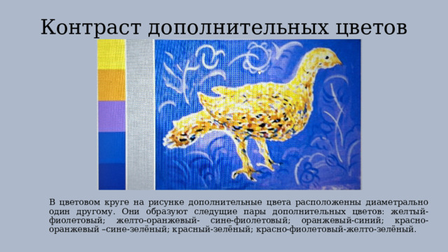 Контраст дополнительных цветов В цветовом круге на рисунке дополнительные цвета расположенны диаметрально один другому. Они образуют следущие пары дополнительных цветов: желтый- фиолетовый; желто-оранжевый- сине-фиолетовый; оранжевый-синий; красно-оранжевый –сине-зелёный; красный-зелёный; красно-фиолетовый-желто-зелёный. 
