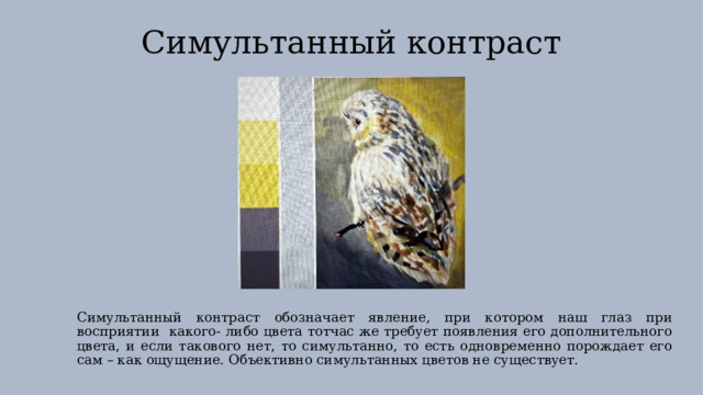 Симультанный контраст Симультанный контраст обозначает явление, при котором наш глаз при восприятии какого- либо цвета тотчас же требует появления его дополнительного цвета, и если такового нет, то симультанно, то есть одновременно порождает его сам – как ощущение. Объективно симультанных цветов не существует. 