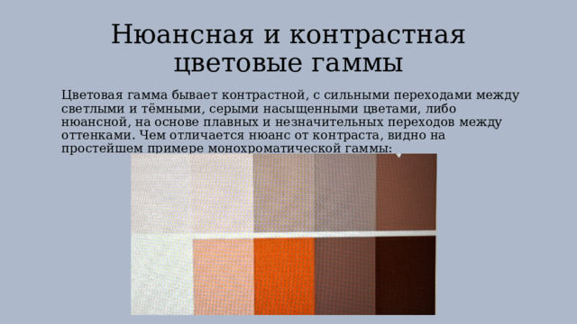 Нюансная и контрастная цветовые гаммы Цветовая гамма бывает контрастной, с сильными переходами между светлыми и тёмными, серыми насыщенными цветами, либо нюансной, на основе плавных и незначительных переходов между оттенками. Чем отличается нюанс от контраста, видно на простейшем примере монохроматической гаммы: 
