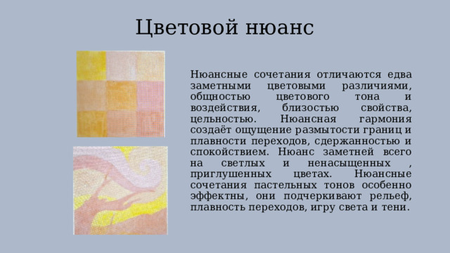 Цветовой нюанс Нюансные сочетания отличаются едва заметными цветовыми различиями, общностью цветового тона и воздействия, близостью свойства, цельностью. Нюансная гармония создаёт ощущение размытости границ и плавности переходов, сдержанностью и спокойствием. Нюанс заметней всего на светлых и ненасыщенных , приглушенных цветах. Нюансные сочетания пастельных тонов особенно эффектны, они подчеркивают рельеф, плавность переходов, игру света и тени. 