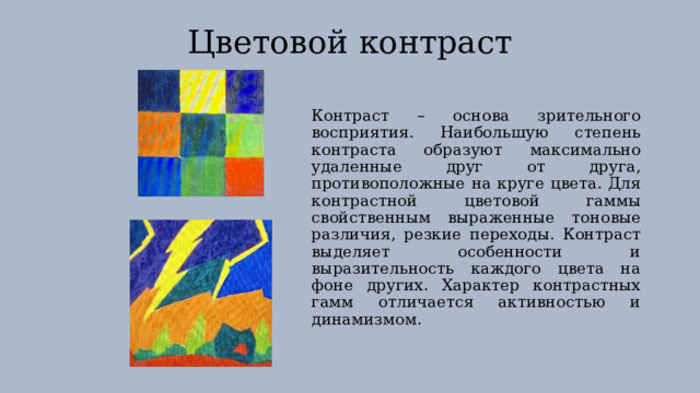 Цветовой контраст Контраст – основа зрительного восприятия. Наибольшую степень контраста образуют максимально удаленные друг от друга, противоположные на круге цвета. Для контрастной цветовой гаммы свойственным выраженные тоновые различия, резкие переходы. Контраст выделяет особенности и выразительность каждого цвета на фоне других. Характер контрастных гамм отличается активностью и динамизмом. 