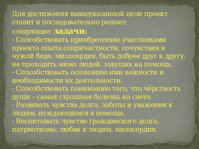 Для достижения вышеуказанной цели проект ставит и последовательно решает следующие   задачи :  - Способствовать приобретению участниками проекта опыта сопричастности, сочувствия к чужой беде, милосердия, быть добрее друг к другу, не проходить мимо людей, зовущих на помощь.  - Способствовать осознанию ими важности и необходимости их деятельности.  - Способствовать пониманию того, что чёрствость души – самая страшная болезнь на свете.  - Развивать чувства долга, заботы и уважения к людям, нуждающимся в помощи.  - Воспитывать чувство гражданского долга, патриотизма, любви к людям, милосердия.   