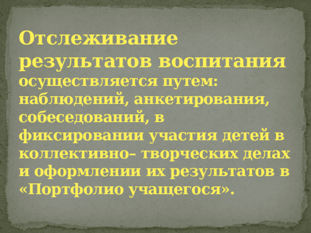 Отслеживание результатов воспитания осуществляется путем: наблюдений, анкетирования, собеседований, в фиксировании участия детей в коллективно– творческих делах и оформлении их результатов в «Портфолио учащегося».    
