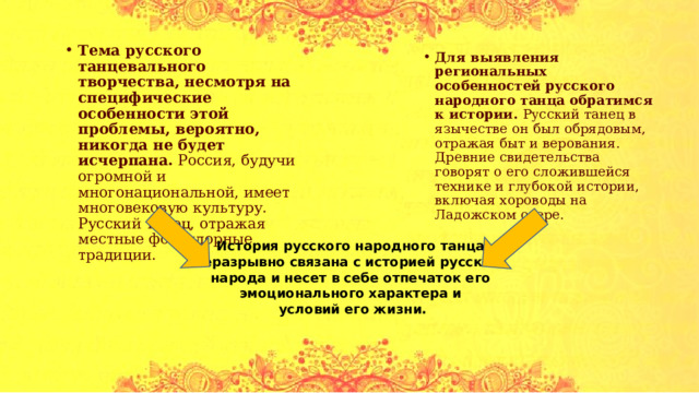 Тема русского танцевального творчества, несмотря на специфические особенности этой проблемы, вероятно, никогда не будет исчерпана. Россия, будучи огромной и многонациональной, имеет многовековую культуру. Русский танец, отражая местные фольклорные традиции. Для выявления региональных особенностей русского народного танца обратимся к истории. Русский танец в язычестве он был обрядовым, отражая быт и верования. Древние свидетельства говорят о его сложившейся технике и глубокой истории, включая хороводы на Ладожском озере. История русского народного танца неразрывно связана с историей русского народа и несет в себе отпечаток его эмоционального характера и условий его жизни. 