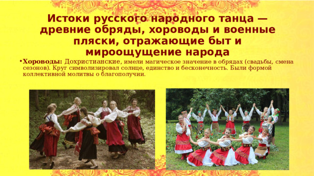 Истоки русского народного танца — древние обряды, хороводы и военные пляски, отражающие быт и мироощущение народа Хороводы: Дохристианские , имели магическое значение в обрядах (свадьбы, смена сезонов). Круг символизировал солнце, единство и бесконечность. Были формой коллективной молитвы о благополучии. 