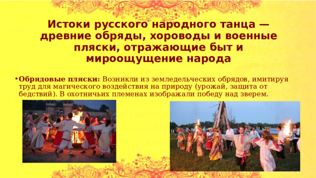 Истоки русского народного танца — древние обряды, хороводы и военные пляски, отражающие быт и мироощущение народа Обрядовые пляски: Возникли из земледельческих обрядов, имитируя труд для магического воздействия на природу (урожай, защита от бедствий). В охотничьих племенах изображали победу над зверем. 