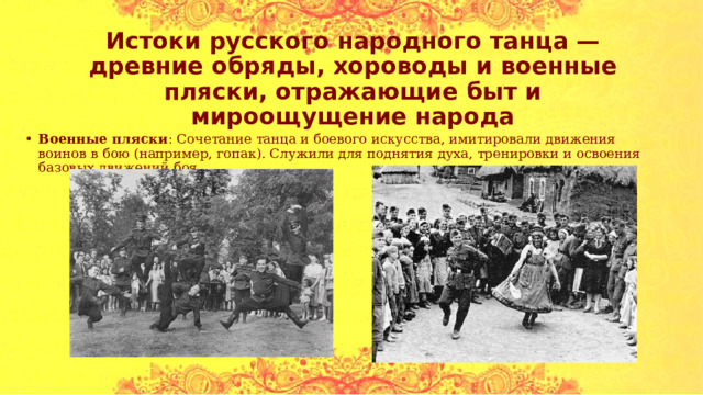 Военные пляски : Сочетание танца и боевого искусства, имитировали движения воинов в бою (например, гопак). Служили для поднятия духа, тренировки и освоения базовых движений боя. Истоки русского народного танца — древние обряды, хороводы и военные пляски, отражающие быт и мироощущение народа 
