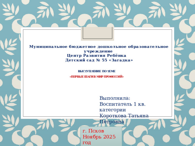 Муниципальное бюджетное дошкольное образовательное учреждение Центр Развития Ребёнка  Детский сад № 55 «Загадка»   Выступление по теме   «Первые шаги в мир профессий»   Выполнила: Воспитатель 1 кв. категории Короткова Татьяна Петровна г. Псков Ноябрь 2025 год 