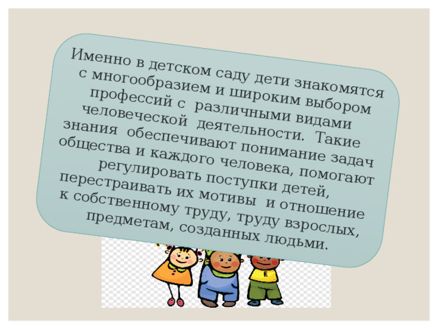 Именно в детском саду дети знакомятся с многообразием и широким выбором профессий с  различными видами  человеческой  деятельности.  Такие знания  обеспечивают понимание задач общества и каждого человека, помогают регулировать поступки детей, перестраивать их мотивы  и отношение к собственному труду, труду взрослых, предметам, созданных людьми. 