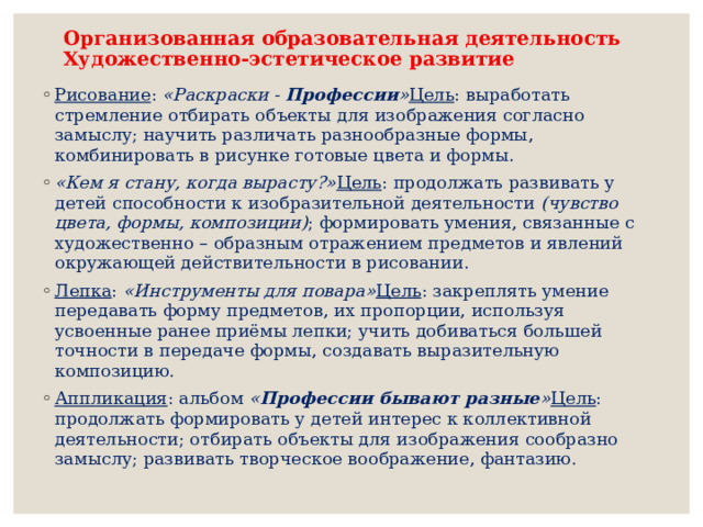 Организованная образовательная деятельность  Художественно-эстетическое развитие   Рисование : «Раскраски - Профессии » Цель : выработать стремление отбирать объекты для изображения согласно замыслу; научить различать разнообразные формы, комбинировать в рисунке готовые цвета и формы. «Кем я стану, когда вырасту?» Цель : продолжать развивать у детей способности к изобразительной деятельности (чувство цвета, формы, композиции) ; формировать умения, связанные с художественно – образным отражением предметов и явлений окружающей действительности в рисовании. Лепка : «Инструменты для повара» Цель : закреплять умение передавать форму предметов, их пропорции, используя усвоенные ранее приёмы лепки; учить добиваться большей точности в передаче формы, создавать выразительную композицию. Аппликация : альбом « Профессии бывают разные » Цель : продолжать формировать у детей интерес к коллективной деятельности; отбирать объекты для изображения сообразно замыслу; развивать творческое воображение, фантазию.  