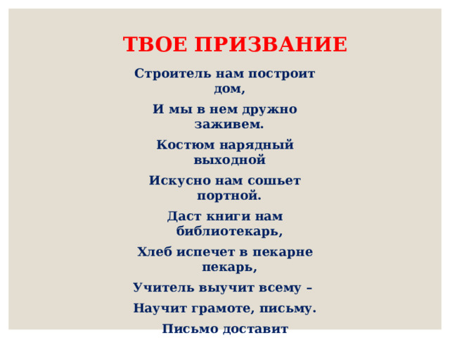 ТВОЕ ПРИЗВАНИЕ Строитель нам построит дом, И мы в нем дружно заживем. Костюм нарядный выходной Искусно нам сошьет портной. Даст книги нам библиотекарь, Хлеб испечет в пекарне пекарь, Учитель выучит всему – Научит грамоте, письму. Письмо доставит почтальон, А повар сварит нам бульон. Я думаю, ты подрастешь И дело по душе найдешь 