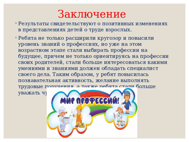 Заключение Результаты свидетельствуют о позитивных изменениях в представлениях детей о труде взрослых. Ребята не только расширили кругозор и повысили уровень знаний о профессиях, но уже на этом возрастном этапе стали выбирать профессии на будущее, причем не только ориентируясь на профессии своих родителей, стали больше интересоваться какими умениями и знаниями должен обладать специалист своего дела. Таким образом, у ребят повысилась познавательная активность, желание выполнять трудовые поручения, а также ребята стали больше уважать чужой труд и результаты труда. 