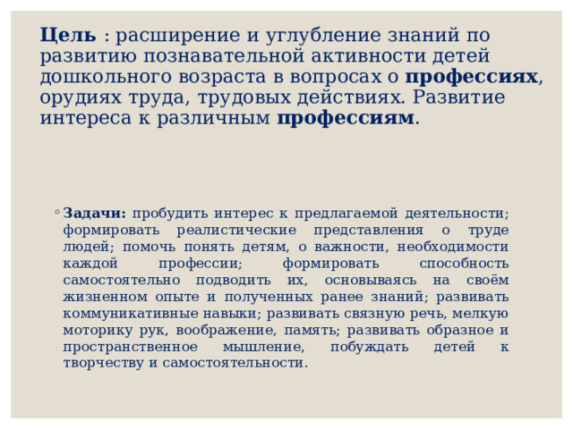 Цель : расширение и углубление знаний по развитию познавательной активности детей дошкольного возраста в вопросах о профессиях , орудиях труда, трудовых действиях. Развитие интереса к различным профессиям .   Задачи: пробудить интерес к предлагаемой деятельности; формировать реалистические представления о труде людей; помочь понять детям, о важности, необходимости каждой профессии; формировать способность самостоятельно подводить их, основываясь на своём жизненном опыте и полученных ранее знаний; развивать коммуникативные навыки; развивать связную речь, мелкую моторику рук, воображение, память; развивать образное и пространственное мышление, побуждать детей к творчеству и самостоятельности. 