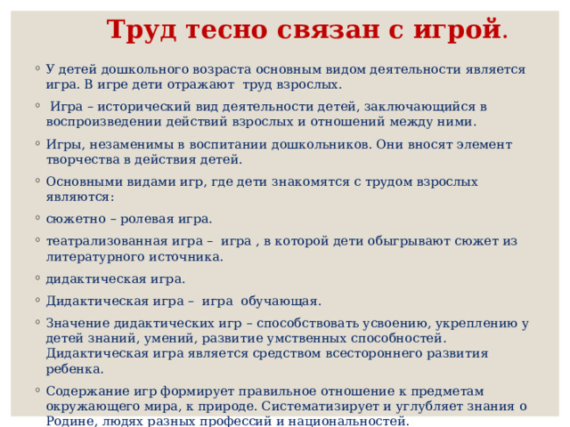 Труд тесно связан с игрой . У детей дошкольного возраста основным видом деятельности является игра. В игре дети отражают труд взрослых.  Игра – исторический вид деятельности детей, заключающийся в воспроизведении действий взрослых и отношений между ними. Игры, незаменимы в воспитании дошкольников. Они вносят элемент творчества в действия детей. Основными видами игр, где дети знакомятся с трудом взрослых являются: сюжетно – ролевая игра. театрализованная игра – игра , в которой дети обыгрывают сюжет из литературного источника. дидактическая игра. Дидактическая игра – игра обучающая. Значение дидактических игр – способствовать усвоению, укреплению у детей знаний, умений, развитие умственных способностей. Дидактическая игра является средством всестороннего развития ребенка. Содержание игр формирует правильное отношение к предметам окружающего мира, к природе. Систематизирует и углубляет знания о Родине, людях разных профессий и национальностей. 
