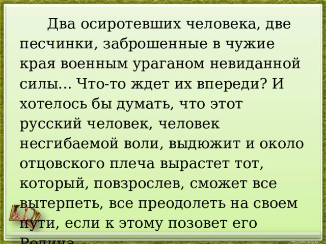  Два осиротевших человека, две песчинки, заброшенные в чужие края военным ураганом невиданной силы... Что-то ждет их впереди? И хотелось бы думать, что этот русский человек, человек несгибаемой воли, выдюжит и около отцовского плеча вырастет тот, который, повзрослев, сможет все вытерпеть, все преодолеть на своем пути, если к этому позовет его Родина. 