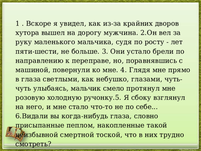 1 . Вскоре я увидел, как из-за крайних дворов хутора вышел на дорогу мужчина. 2.Он вел за руку маленького мальчика, судя по росту - лет пяти-шести, не больше. 3. Они устало брели по направлению к переправе, но, поравнявшись с машиной, повернули ко мне. 4. Глядя мне прямо в глаза светлыми, как небушко, глазами, чуть-чуть улыбаясь, мальчик смело протянул мне розовую холодную ручонку.5. Я сбоку взглянул на него, и мне стало что-то не по себе... 6.Видали вы когда-нибудь глаза, словно присыпанные пеплом, накопленные такой неизбывной смертной тоской, что в них трудно смотреть? 