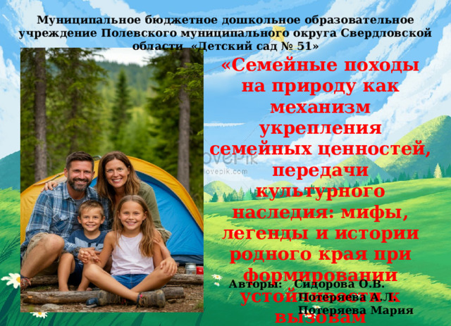 Муниципальное бюджетное дошкольное образовательное учреждение Полевского муниципального округа Свердловской области «Детский сад № 51» «Семейные походы на природу как механизм укрепления семейных ценностей, передачи культурного наследия: мифы, легенды и истории родного края при формировании устойчивости к вызовам современности.» Авторы: Сидорова О.В.  Потеряева А.Л.  Потеряева Мария 