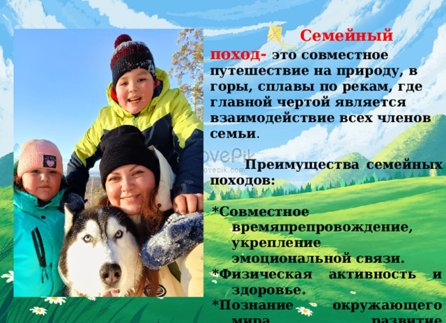  Семейный поход- это совместное путешествие на природу, в горы, сплавы по рекам, где главной чертой является взаимодействие всех членов семьи .      Преимущества семейных походов:  *Совместное времяпрепровождение, укрепление эмоциональной связи. *Физическая активность и здоровье. *Познание окружающего мира, развитие любознательности. *Формирование навыков сотрудничества и взаимопомощи.  