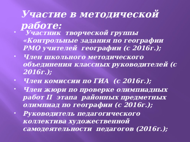   Участие в методической работе:  Участник творческой группы «Контрольные задания по географии РМО учителей географии (с 2016г.); Член школьного методического объединения классных руководителей (с 2016г.); Член комиссии по ГИА (с 2016г.); Член жюри по проверке олимпиадных работ ІI этапа районных предметных олимпиад по географии (с 2016г.); Руководитель педагогического коллектива художественной самодеятельности педагогов (2016г.); 