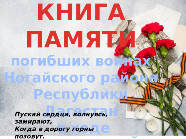 КНИГА ПАМЯТИ погибших воинах Ногайского района Республики Дагестан  в ходе СПЕЦИАЛЬНОЙ ВОЕННОЙ ОПЕРАЦИИ    Пускай сердца, волнуясь, замирают,  Когда в дорогу горны позовут.  Герои никогда не умирают,  Герои в нашей памяти живут! 
