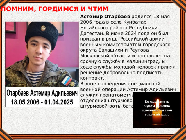 ПОМНИМ, ГОРДИМСЯ И ЧТИМ Астемир Отарбаев родился 18 мая 2006 года в селе Кунбатар Ногайского района Республики Дагестан. В июне 2024 года он был призван в ряды Российской армии военным комиссариатом городского округа Балашихи и Реутова Московской области и направлен на срочную службу в Калининград. В ходе службы молодой человек принял решение добровольно подписать контракт. В зоне проведения специальной военной операции Астемир Адильевич служил гранатометчиком второго отделения штурмового взвода штурмовой роты батальона. 