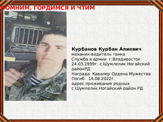ПОМНИМ, ГОРДИМСЯ И ЧТИМ     Курбанов Курбан Алиевич механик-водитель танка Служба в армии г.Владивосток 24.03.1999г. с.Шумлелик Ногайский районРД Награда Кавалер Ордена Мужества Погиб 14.08.2022г. адрес проживания родных с.Шумлелик Ногайский район РД  