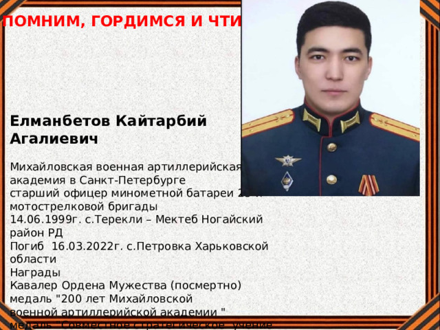 ПОМНИМ, ГОРДИМСЯ И ЧТИМ Елманбетов Кайтарбий Агалиевич Михайловская военная артиллерийская академия в Санкт-Петербурге старший офицер минометной батареи 25-й мотострелковой бригады 14.06.1999г. с.Терекли – Мектеб Ногайский район РД Погиб 16.03.2022г. с.Петровка Харьковской области Награды Кавалер Ордена Мужества (посмертно) медаль 